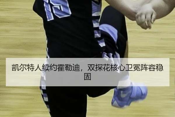 凯尔特人续约霍勒迪，双探花核心卫冕阵容稳固